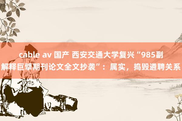 cable av 国产 西安交通大学复兴“985副解释巨擘期刊论文全文抄袭”：属实，捣毁遴聘关系
