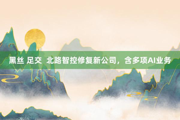 黑丝 足交  北路智控修复新公司，含多项AI业务