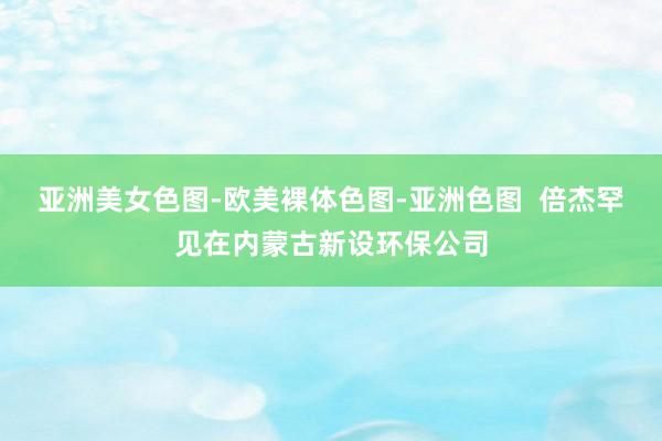 亚洲美女色图-欧美裸体色图-亚洲色图  倍杰罕见在内蒙古新设环保公司