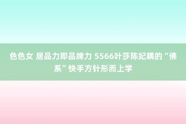 色色女 居品力即品牌力 5566叶莎陈妃耦的“佛系”快手方针形而上学