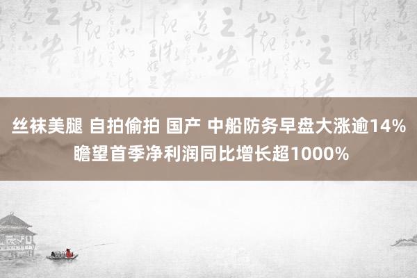 丝袜美腿 自拍偷拍 国产 中船防务早盘大涨逾14% 瞻望首季净利润同比增长超1000%