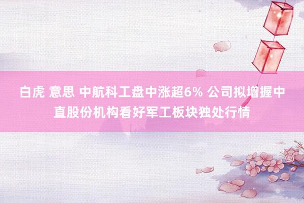 白虎 意思 中航科工盘中涨超6% 公司拟增握中直股份机构看好军工板块独处行情