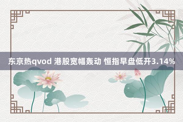 东京热qvod 港股宽幅轰动 恒指早盘低开3.14%