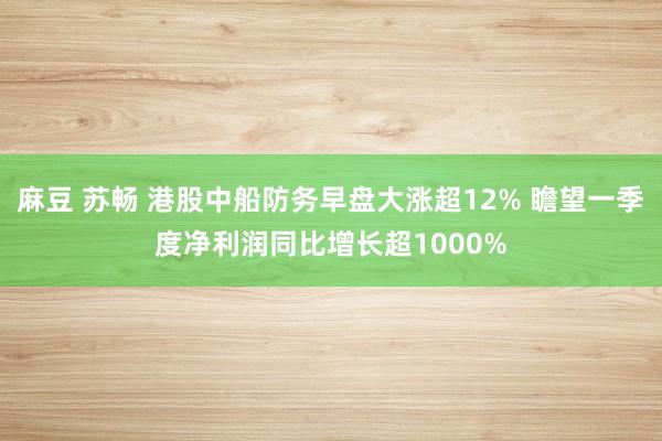 麻豆 苏畅 港股中船防务早盘大涨超12% 瞻望一季度净利润同比增长超1000%
